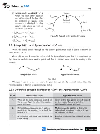 3) Second order continuity C2 :
When the first order equation
are differentiated further then
the condition of second order
continuity is obtained i.e. they
satisfy both slope as well as
curvature continuity.
¢¢
x (u )
C1 max = ¢¢
x (u )
C2 min
¢¢
y (u )
C1 max = ¢¢
y (u )
C2 min
¢¢
z (u )
C1 max = ¢¢
z (u )
C2 min
2.6 Interpolation and Approximation of Curve
When the curve passes through all the control points then such a curve is known as
inter polated curve.
Generally we use Lagrangian polynomial for interpolated curve but it is unsuitable as
they tend to oscillate about control point and thus it become inconvinent for storing in the
system.
Fig. 2.6.1
Whereas when it is not necessary to pass through all the control points then the
resulting curve is known as approximated curve.
2.6.1 Difference between Interpolation Curve and Approximation Curve
Sr. No Interpolation curve Approximation curve
1. When all the data points are located on
the created figure is called interpolation
curve segment.
When all the data points are not located
on the created figure is called as
approximation curve segment.
2. If interpolation is applied on n-tuple of
points then the resulting curve is of the
degree n - 1
Modeling can be applied to the whole
ordered set, n-tuple of points or it can
be modeled by parts.
3. Not possible to change the shape of the
curve locally.
Possible to change the shape of a curve
locally.
2 - 12 Computer Aided Design and Manufacturing
Geometric Modeling
C1 Curve
C2 Curve
u of C
max 1
u of C
min 1
u of C
min 2
u of C
max 2
P2
P3
P1
Tangent
Center of
curvature
Fig. 2.5.3 Second order continuity curve
Interpolation curve Approximation curve
 