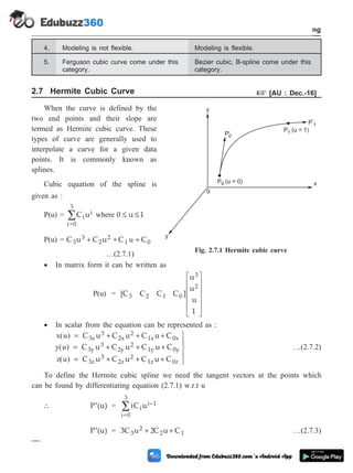 4. Modeling is not flexible. Modeling is flexible.
5. Ferguson cubic curve come under this
category.
Bezier cubic, B-spline come under this
category.
2.7 Hermite Cubic Curve + [AU : Dec.-16]
When the curve is defined by the
two end points and their slope are
termed as Hermite cubic curve. These
types of curve are generally used to
interpolate a curve for a given data
points. It is commonly known as
splines.
Cubic equation of the spline is
given as :
P(u) = C u
i
i
i=0
3
å where 0 u 1
£ £
P(u) = C u C u + C C
3
3
2
2
1 0
+ +
u
…(2.7.1)
· In matrix form it can be written as
P(u) = [C C C C ]
u
u
u
1
3 2 1 0
3
2
é
ë
ê
ê
ê
ê
ù
û
ú
ú
ú
ú
· In scalar from the equation can be represented as :
x u
y u
( )
( )
= + + +
= + + +
C u C u C u C
C u C u C u C
3x
3
2x
2
1x 0x
3y
3
2y
2
1y 0y
z u
( ) = + + +
ü
ý
ï
þ
ï
C u C u C u C
3z
3
2z
2
1z 0z
…(2.7.2)
To define the Hermite cubic spline we need the tangent vectors at the points which
can be found by differentiating equation (2.7.1) w.r.t u
 ¢
P (u) = iC u
i
i–1
i=0
3
å
¢
P (u) = 3C u C u C
3
2
2 1
+ +
2 …(2.7.3)
2 - 13 Computer Aided Design and Manufacturing
Geometric Modeling
y
P (u = 0)
0
P'0
P (u = 1)
1
P'
1
0
y
x
Fig. 2.7.1 Hermite cubic curve
 