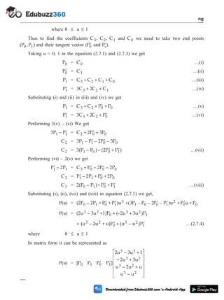 where 0 £ u £ 1
Thus to find the coefficients C3, C2, C1 and C0 we need to take two end points
(P ,P )
0 1 and their tangent vector ( ¢
P0 and ¢
Pi).
Taking u = 0, 1 in the equation (2.7.1) and (2.7.3) we get
P0 = C0 …(i)
¢
P0 = C1 …(ii)
P1 = C C C C
3 2 1 0
+ + + …(iii)
¢
P1 = 3C C C
3 2 1
+ +
2 …(iv)
Substituting (i) and (ii) in (iii) and (iv) we get
P1 = C C P + P
3 2 0 0
+ + ¢ …(v)
¢
P1 = 3C C P
3 2 0
+ + ¢
2 …(vi)
Performing 3(v) – (vi) We get
3P – P
1 1
¢ = C 2P 3P
2 0 0
+ ¢ +
C2 = 3P – P – 2P – 3P
1 1 0 0
¢ ¢
C2 = 3(P – P )– (2P P )
1 0 0 1
¢ + ¢ …(vii)
Performing (vi) – 2(v) we get
¢
P – 2P
1 1 = C P – 2P – 2P
3 0 0 0
+ ¢ ¢
C3 = ¢ ¢
P – 2P + P + 2P
1 1 0 0
C3 = 2(P – P )+ P + P
0 1 0 1
¢ ¢ …(viii)
Substituting (i), (ii), (vii) and (viii) in equation (2.7.1) we get,
P(u) = (2P – 2P + P + P )u
0 1 0 1
3
¢ ¢ + ¢ ¢
( – – – )
3 2
P P P P u
1 0 0 1
2 + ¢
P u + P
0 0
P(u) = (2u – 3u +1)P (–2u 3u )P
3 2
0
3 2
1
+ +
+ ¢ + ¢
(u – 2u + u)P (u – u )P
3 2
0
3 2
1 …(2.7.4)
where 0 £ u £ 1
In matrix form it can be represented as
P(u) = [P P P P ]
2u – 3u 1
– 2u 3u
u – 2u u
u – u
0 1 0 1
3 2
3 2
3 2
3 2
¢ ¢
+
+
+
é
ë
ê
ê
ê
ê
ù
û
ú
ú
ú
ú
2 - 14 Computer Aided Design and Manufacturing
Geometric Modeling
 