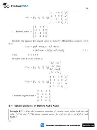 P(u) = [P P P P ]
u
u
u
1
0 1 0 1
3
2
¢ ¢
é
ë
ê
ê
ê
ê
ù
û
ú
ú
ú
ú
2 3 0 1
2 3 0 0
1 2 1 0
1 1 0 0
–
–
–
–
é
ë
ê
ê
ê
ê
ù
û
ú
ú
ú
ú
 Hermite matrix =
2 3 0 1
2 3 0 0
1 2 1 0
1 1 0 0
–
–
–
–
é
ë
ê
ê
ê
ê
ù
û
ú
ú
ú
ú
Similarly, the equation for tangent vector is found by differentiating equation (2.7.4)
w.r.t
¢
P (u) = (6u – 6u)P (– 6u 6u)P
2
0
2
1
+ +
+ ¢ + ¢
(3u – 4u + 1)P (3u – 2u)P
2
0
2
1 …(2.7.5)
where 0 £ u £ 1
In matrix form it can be written as
¢
P (u) = [P P P P ]
6u – 6u
– 6u 6u
3u 4u+1
3u – 2u
0 1 0 1
2
2
2
2
¢ ¢
+
é
ë
ê
ê
ê
ê
ù
û
ú
ú
– ú
ú
¢
P (u) = [P P P P ]
u
u
u
1
0 1 0 1
3
2
¢ ¢
é
ë
ê
ê
ê
ê
ù
û
ú
ú
ú
ú
0 6 6 0
0 6 6 0
0 3 4 1
0 3 2 0
–
–
–
–
é
ë
ê
ê
ê
ê
ù
û
ú
ú
ú
ú
 Hermite tangent matrix =
0 6 6 0
0 6 6 0
0 3 4 1
0 3 2 0
–
–
–
–
é
ë
ê
ê
ê
ê
ù
û
ú
ú
ú
ú
2.7.1 Solved Examples on Hermite Cubic Curve
Example 2.7.1 : Find the parametric equation of Hermite cubic spline with the end
point P (1,1)
0 and P (7,4)
1 whose tangent vector for end are given as P (5,6)
2 and
P (10,7)
3 .
2 - 15 Computer Aided Design and Manufacturing
Geometric Modeling
 