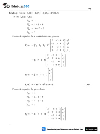 Solution : Given : P (1,1)
0 ; P (7,4)
1 ; P (5,6)
2 ; P (10,7)
3
To find P (u)
x ; P (u)
y
P0x = 1
¢
P0x = 5 – 1 = 4
¢
P1x = 10 – 7 = 3
P1x = 7
Parametric equation for x - coordinates are given as
P (u)
x = [P P P P ]
u
u
u
1
0 1 0 1
3
2
¢ ¢
é
ë
ê
ê
ê
ê
ù
û
ú
ú
ú
ú
2 3 0 1
2 3 0 0
1 2 1 0
1 1 0 0
–
–
–
–
é
ë
ê
ê
ê
ê
ù
û
ú
ú
ú
ú
= [1 7 4 ]
u
u
u
1
3
2
3
2 3 0 1
2 3 0 0
1 2 1 0
1 1 0 0
–
–
–
–
é
ë
ê
ê
ê
ê
ù
û
ú
ú
ú
ú
é
ë
ê
ê
ê
ê
ù
û
ú
ú
ú
ú
P (u)
x = [– 5 7 4 ]
u
u
u
1
3
2
1
é
ë
ê
ê
ê
ê
ù
û
ú
ú
ú
ú
P (u)
x = – 5u 7u 4u 1
3 2
+ + + …Ans.
Parametric equation for y-coordinate
P0y = 1
¢
P0y = 6 – 1 = 5
¢
P1y = 7 – 4 = 3
P1y = 4
P (u)
y = [1 4 5 ]
u
u
u
1
3
2
3
2 3 0 1
2 3 0 0
1 2 1 0
1 1 0 0
–
–
–
–
é
ë
ê
ê
ê
ê
ù
û
ú
ú
ú
ú
é
ë
ê
ê
ê
ê
ù
û
ú
ú
ú
ú
2 - 16 Computer Aided Design and Manufacturing
Geometric Modeling
 
