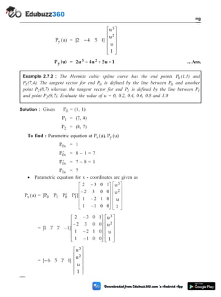 P (u)
y = [2 – 4 5 ]
u
u
u
1
3
2
1
é
ë
ê
ê
ê
ê
ù
û
ú
ú
ú
ú
P (u)
y = 2u – 4u 5u 1
3 2 + + …Ans.
Example 2.7.2 : The Hermite cubic spline curve has the end points P (1,1)
0 and
P (7,4)
1 . The tangent vector for end P0 is defined by the line between P0 and another
point P (8,7)
2 whereas the tangent vector for end P1 is defined by the line between P1
and point P (8,7)
2 . Evaluate the value of u = 0, 0.2, 0.4, 0.6, 0.8 and 1.0
Solution : Given P0 = (1, 1)
P1 = (7, 4)
P2 = (8, 7)
To find : Parametric equation at P (u)
x , P (u)
y
P0x = 1
¢
P0x = 8 – 1 = 7
¢
P1x = 7 – 8 = 1
P1x = 7
· Parametric equation for x - coordinates are given as
P (u)
x = [P P P P ]
u
u
u
1
0 1 0 1
3
2
¢ ¢
é
ë
ê
ê
ê
ê
ù
û
ú
ú
ú
ú
2 3 0 1
2 3 0 0
1 2 1 0
1 1 0 0
–
–
–
–
é
ë
ê
ê
ê
ê
ù
û
ú
ú
ú
ú
= [1 7 7 ]
u
u
u
1
3
2
–
–
–
–
–
1
2 3 0 1
2 3 0 0
1 2 1 0
1 1 0 0
é
ë
ê
ê
ê
ê
ù
û
ú
ú
ú
ú
é
ë
ê
ê
ê
ê
ù
û
ú
ú
ú
ú
= [– 6 5 7 ]
u
u
u
1
3
2
1
é
ë
ê
ê
ê
ê
ù
û
ú
ú
ú
ú
2 - 17 Computer Aided Design and Manufacturing
Geometric Modeling
 