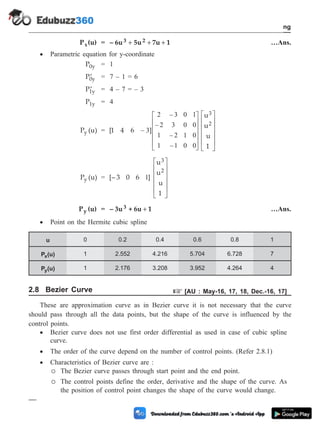 P (u)
x = – 6u 5u 7u 1
3 2
+ + + …Ans.
· Parametric equation for y-coordinate
P0y = 1
¢
P0y = 7 – 1 = 6
¢
P1y = 4 – 7 = – 3
P1y = 4
P (u)
y = [1 4 6 ]
u
u
u
1
3
2
–
–
–
–
–
3
2 3 0 1
2 3 0 0
1 2 1 0
1 1 0 0
é
ë
ê
ê
ê
ê
ù
û
ú
ú
ú
ú
é
ë
ê
ê
ê
ê
ù
û
ú
ú
ú
ú
P (u)
y = [– 3 0 6 ]
u
u
u
1
3
2
1
é
ë
ê
ê
ê
ê
ù
û
ú
ú
ú
ú
P (u)
y = – 3u + 6u 1
3 + …Ans.
· Point on the Hermite cubic spline
u 0 0.2 0.4 0.6 0.8 1
P (u)
x 1 2.552 4.216 5.704 6.728 7
P (u)
y 1 2.176 3.208 3.952 4.264 4
2.8 Bezier Curve + [AU : May-16, 17, 18, Dec.-16, 17]
These are approximation curve as in Bezier curve it is not necessary that the curve
should pass through all the data points, but the shape of the curve is influenced by the
control points.
· Bezier curve does not use first order differential as used in case of cubic spline
curve.
· The order of the curve depend on the number of control points. (Refer 2.8.1)
· Characteristics of Bezier curve are :
¡ The Bezier curve passes through start point and the end point.
¡ The control points define the order, derivative and the shape of the curve. As
the position of control point changes the shape of the curve would change.
2 - 18 Computer Aided Design and Manufacturing
Geometric Modeling
 