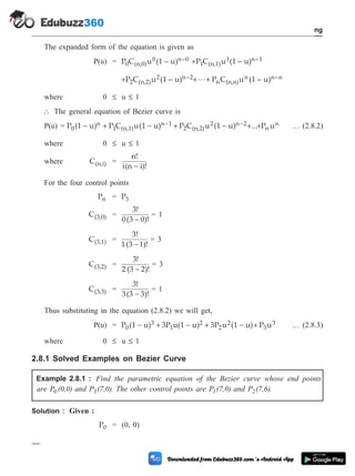 The expanded form of the equation is given as
P(u) = P C u (1 – u)
0 (n,0)
0 n–0 +P C u (1 – u)
1 (n,1)
1 n–1
+P C u (1 – u)
2 (n,2)
2 n–2+ +
L P C u (1 – u)
n (n,n)
n n–n
where 0 £ u £ 1
 The general equation of Bezier curve is
P(u) = P (1 u) P C u(1 u) P C u (1 u) ...
0
n
1 (n,1)
n 1
2 (n,2)
2 n 2
- + - + - + +
- - P u
n
n … (2.8.2)
where 0 £ u £ 1
where C(n,i) =
n!
i(n i)!
-
For the four control points
Pn = P3
C(3,0) =
3!
0(3 0)!
-
= 1
C(3,1) =
3!
1(3 1)!
-
= 3
C(3,2) =
3!
2 (3 2)!
-
= 3
C(3,3) =
3!
3(3 3)!
-
= 1
Thus substituting in the equation (2.8.2) we will get,
P(u) = P (1 u) 3P u(1 u) 3P u (1 u) P u
0
3
1
2
2
2
3
3
- + - + - + … (2.8.3)
where 0 £ u £ 1
2.8.1 Solved Examples on Bezier Curve
Example 2.8.1 : Find the parametric equation of the Bezier curve whose end points
are P (0,0)
0 and P (7,0)
3 . The other control points are P (7,0)
1 and P (7,6)
2 .
Solution : Given :
P0 = (0, 0)
2 - 20 Computer Aided Design and Manufacturing
Geometric Modeling
 