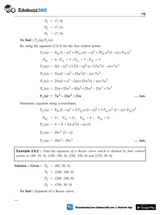 P1 = (7, 0)
P2 = (7, 6)
P3 = (7, 0)
To find : P (u)
x , P (u)
y
By using the equation (2.8.3) for the four control points.
P (u)
x = P (1 – u) 3P u(1 – u) 3P u (1 – u) P u
0x
3
1x
2
2x
2
3x
3
+ + +
P0x = 0 ; P1x = 7 ; P2x = 7 ; P3x = 7
P (u)
x = 0(1 – u) 3.7(1 – u) u 3.7u (1 – u) 7u
3 2 2 3
+ + +
P (u)
x = 21u(1 – u) 21u (1 – u) 7u
2 2 3
+ +
P (u)
x = 21u(1 + u – 2u) 21u (1 – u) 7u
2 2 3
+ +
P (u)
x = 21u + 21u – 42u 21u u 7u
3 2 2 3
+ +
– 21 3
P (u)
x = 7u – 21u 21u
3 2 + … Ans.
Parametric equation along y-coordinate.
P (u)
y = P (1 – u) 3 P u (1 – u) 3 P u (1 – u) P
0y
3
1y
2
xy
2
3y
+ + + u3
P0y = 0 ; P1y = 0 ; P2y = 6 ; P3y = 0
P (u)
y = 0 + 0 + 3.6 u (1 – u) 0
2 +
P (u)
y = 18u (1 – u)
2
P (u)
y = 18u – 18u
2 3 … Ans.
Example 2.8.2 : Find the equation of a Bezier curve which is defined by four control
points as (80, 30, 0), (100, 100, 0), (200, 100, 0) and (250, 30, 0).
Solution : Given : P0 = (80, 30, 0)
P1 = (100, 100, 0)
P2 = (200, 100, 0)
P3 = (250, 30, 0)
To find : Equation of a Bezier curve.
2 - 21 Computer Aided Design and Manufacturing
Geometric Modeling
 