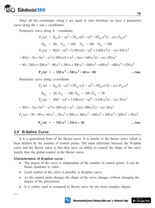 Since all the coordinates along z are equal to zero therefore we have a parametric
curve along the x and y coordinates.
Parametric curve along X - coordinate.
P (u)
x = P (1 u) 3P u(1 u) + 3P u (1 u) P u
0x
3
1x
2
2x
2
3x
3
- + - - +
P0x = 80, P1x = 100, P2x = 200 P3x = 250
P (u)
x = 80(1 u) 3.100 u(1 u) 3.200 u (1 u)+ 250 u
3 2 2 3
- + - + -
= 80(1 3u 3u u ) 300 u(1 u 2u)+ 600 u (1 u) 250 u
2 3 2 2 3
- + - + + - - +
= 80 240 u 240 u 80 u 300 u 300 u 600 u 600 u 600 u 25
2 3 3 2 2 3
- + - + + - + - + 0 u3
P (u)
x = - + + +
130 u 240 u 60 u 80
3 2 …Ans.
Parametric curve along y-coordinate
P (u)
y = P (1 u) 2P u(1 u) 3P u (1 u) P u
0y
3
1y
2
2y
2
3y
3
- + - + - +
P0y = 30; P1y = 100; P2y = 100; P3y = 30
P (u)
y = 30(1 u) 3.100 u(1 u) 3.100 u (1 u) 30 u
3 2 2 3
- + - + - +
= 30(1 3u 3u u ) 300 u(1 u 2u)+ 300 u (1 u) 30 u
2 3 2 2 3
- + - + + - - +
P (u)
y = 30 90 u 90 u 30 u 300 u 300 u 600 u 300 u 300 u 30 u
2 3 3 2 2 3 3
- + - + + - + - +
P (u)
y = - + +
210 u 210 u 30
2 …Ans.
2.9 B-Spline Curve
It is a generelised form of the Bezier curve. It is similar to the Bezier curve which is
been defined by the number of control points. The main difference between the B-spline
curve and the Bezier curve is that they have an ability to control the shape of the curve
locally then the global control in the Bezier curve.
Characteristics of B-spline curve :
· The degree of the curve is independent of the number of control points. It can be
linear, quadratic or cubic.
· Local control of the curve is possible in B-spline curve.
· As the control point changes the shape of the curve changes without changing the
degree of the polynomial.
· It is widely used as compared to Bezier curve for the more complex objects.
2 - 22 Computer Aided Design and Manufacturing
Geometric Modeling
 