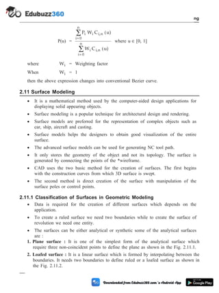 P(u) =
P W C u)
W C u)
i i i,n
i= 0
n
i i,n
i= 0
n
å
å
(
(
where u Î [0, 1]
where Wi = Weighting factor
When Wi = 1
then the above expression changes into conventional Bezier curve.
2.11 Surface Modeling
· It is a mathematical method used by the computer-aided design applications for
displaying solid appearing objects.
· Surface modeling is a popular technique for architectural design and rendering.
· Surface models are preferred for the representation of complex objects such as
car, ship, aircraft and casting.
· Surface models helps the designers to obtain good visualization of the entire
surface.
· The advanced surface models can be used for generating NC tool path.
· It only stores the geometry of the object and not its topology. The surface is
generated by connecting the points of the *wireframe.
· CAD uses the two basic method for the creation of surfaces. The first begins
with the construction curves from which 3D surface is swept.
· The second method is direct creation of the surface with manipulation of the
surface poles or control points.
2.11.1 Classification of Surfaces in Geometric Modeling
· Data is required for the creation of different surfaces which depends on the
application.
· To create a ruled surface we need two boundaries while to create the surface of
revolution we need one entity.
· The surfaces can be either analytical or synthetic some of the analytical surfaces
are :
1. Plane surface : It is one of the simplest form of the analytical surface which
require three non-coincident points to define the plane as shown in the Fig. 2.11.1.
2. Loafed surface : It is a linear surface which is formed by interpolating between the
boundaries. It needs two boundaries to define ruled or a loafed surface as shown in
the Fig. 2.11.2.
2 - 24 Computer Aided Design and Manufacturing
Geometric Modeling
 