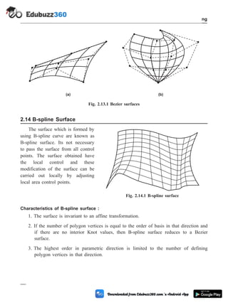 2.14 B-spline Surface
The surface which is formed by
using B-spline curve are known as
B-spline surface. Its not necessary
to pass the surface from all control
points. The surface obtained have
the local control and these
modification of the surface can be
carried out locally by adjusting
local area control points.
Characteristics of B-spline surface :
1. The surface is invariant to an affine transformation.
2. If the number of polygon vertices is equal to the order of basis in that direction and
if there are no interior Knot values, then B-spline surface reduces to a Bezier
surface.
3. The highest order in parametric direction is limited to the number of defining
polygon vertices in that direction.
2 - 29 Computer Aided Design and Manufacturing
Geometric Modeling
(a) (b)
Fig. 2.13.1 Bezier surfaces
Fig. 2.14.1 B-spline surface
 