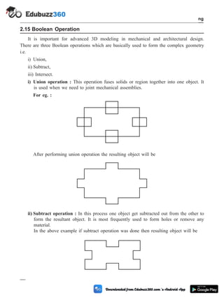 2.15 Boolean Operation
It is important for advanced 3D modeling in mechanical and architectural design.
There are three Boolean operations which are basically used to form the complex geometry
i.e.
i) Union,
ii) Subtract,
iii) Intersect.
i) Union operation : This operation fuses solids or region together into one object. It
is used when we need to joint mechanical assemblies.
For eg. :
After performing union operation the resulting object will be
ii) Subtract operation : In this process one object get subtracted out from the other to
form the resultant object. It is most frequently used to form holes or remove any
material.
In the above example if subtract operation was done then resulting object will be
2 - 30 Computer Aided Design and Manufacturing
Geometric Modeling
 