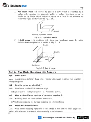 2) Non-linear sweep : It follows the path of a curve which is described by a
higher order equation i.e. quadratic, cubic or higher. Non-linear sweep is
similar to the linear sweep instead of vector as a curve it use direction to
sweep the object as shown in the Fig. 2.21.2.
3) Hybrid sweep : It combines both linear and non-linear sweep by using
different Boolean operation as shown in Fig. 2.21.3.
Part A : Two Marks Questions with Answers
Q.1 Define curve ?
Ans. : A curve is an infinitely large sets of points whose each point has two neighbors
except endpoints.
Q.2 How the curves are classified ?
Ans. : Curves can be classified into three ways :
i) Explicit curves ii) Implicit curves iii) Parametric curves.
Q.3 What are the different methods of geometric modeling ?
Ans. : Basically there are three different methods i.e.
i) Wireframe modeling ii) Surface modeling iii) solid modeling
Q.4 Define wire frame modeling.
Ans. : Wire frame modeling represents a solid shape in the form of lines, edges and
points which is used to represent mathematically in the computer.
2 - 38 Computer Aided Design and Manufacturing
Geometric Modeling
Boundary of point set to move
Directrix
Fig. 2.21.2 Non-linear sweep
Gluing area
Directrix
Directrix
Fig. 2.21.3 Hybrid sweep
 
