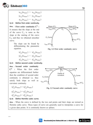 x (u )
C1 max = x (u )
C2 min
y (u )
C1 max = y (u )
C2 min
z (u )
C1 max = z (u )
C2 min
Q.14 Define first order continuity.
Ans. : First order continuity C1 :
It ensures that the slope at the end
of the curve C1 is same as the
slope at the starting of the curve
C2 and thus we obtained smoother
curve.
The slope can be found by
differentiating the parametric
equation.
¢
x (u )
C1 max = ¢
x (u )
C2 min
¢
y (u )
C1 max = ¢
y (u )
C2 min
¢
z (u )
C1 max = ¢
z (u )
C2 min
Q.15 Define second under continuity.
Ans. : Second order continuity
C2 : When the first order
equation are differentiated further
then the condition of second order
continuity is obtained i.e. they
satisfy both slope as well as
curvature continuity.
¢¢
x (u )
C1 max = ¢¢
x (u )
C2 min
¢¢
y (u )
C1 max = ¢¢
y (u )
C2 min
¢¢
z (u )
C1 max = ¢¢
z (u )
C2 min
Q.16 Define Hermite cubic curve.
Ans. : When the curve is defined by the two end points and their slope are termed as
Hermite cubic curve. These types of curve are generally used to interpolate a curve for
a given data points. It is commonly known as splines.
2 - 40 Computer Aided Design and Manufacturing
Geometric Modeling
Slope of C1
C1 Curve
C2 Curve
Slope of C2
u of C
max 1 u of C
max 2
u of C
max 2
P2
P1
P3
u of C
min 1
Fig. 2.2 First order continuity curve
C1 Curve
C2 Curve
u of C
max 1
u of C
min 1
u of C
min 2
u of C
max 2
P2
P3
P1
Tangent
Center of
curvature
Fig. 2.3 Second order continuity curve
 
