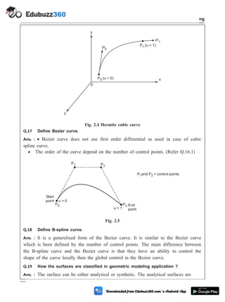 Q.17 Define Bezier curve.
Ans. : · Bezier curve does not use first order differential as used in case of cubic
spline curve.
· The order of the curve depend on the number of control points. (Refer Q.16.1)
Q.18 Define B-spline curve.
Ans. : It is a generelised form of the Bezier curve. It is similar to the Bezier curve
which is been defined by the number of control points. The main difference between
the B-spline curve and the Bezier curve is that they have an ability to control the
shape of the curve locally then the global control in the Bezier curve.
Q.19 How the surfaces are classified in geometric modeling application ?
Ans. : The surface can be either analytical or synthetic. The analytical surfaces are
2 - 41 Computer Aided Design and Manufacturing
Geometric Modeling
y
P (u = 0)
0
P'0
P (u = 1)
1
P'
1
0
y
x
Fig. 2.4 Hermite cubic curve
P1 P2
u = 0
P0
Start
point
u = 1
P3 End
point
P and P = control points
1 2
Fig. 2.5
 