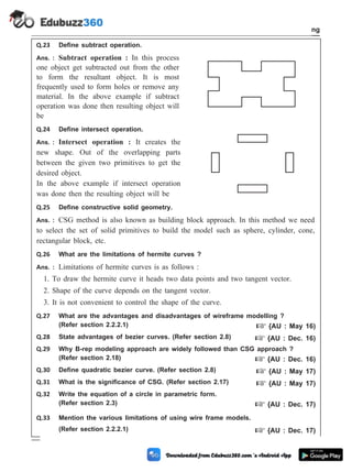 Q.23 Define subtract operation.
Ans. : Subtract operation : In this process
one object get subtracted out from the other
to form the resultant object. It is most
frequently used to form holes or remove any
material. In the above example if subtract
operation was done then resulting object will
be
Q.24 Define intersect operation.
Ans. : Intersect operation : It creates the
new shape. Out of the overlapping parts
between the given two primitives to get the
desired object.
In the above example if intersect operation
was done then the resulting object will be
Q.25 Define constructive solid geometry.
Ans. : CSG method is also known as building block approach. In this method we need
to select the set of solid primitives to build the model such as sphere, cylinder, cone,
rectangular block, etc.
Q.26 What are the limitations of hermite curves ?
Ans. : Limitations of hermite curves is as follows :
1. To draw the hermite curve it heads two data points and two tangent vector.
2. Shape of the curve depends on the tangent vector.
3. It is not convenient to control the shape of the curve.
Q.27 What are the advantages and disadvantages of wireframe modelling ?
(Refer section 2.2.2.1) + {AU : May 16)
Q.28 State advantages of bezier curves. (Refer section 2.8) + {AU : Dec. 16)
Q.29 Why B-rep modeling approach are widely followed than CSG approach ?
(Refer section 2.18) + {AU : Dec. 16)
Q.30 Define quadratic bezier curve. (Refer section 2.8) + {AU : May 17)
Q.31 What is the significance of CSG. (Refer section 2.17) + {AU : May 17)
Q.32 Write the equation of a circle in parametric form.
(Refer section 2.3) + {AU : Dec. 17)
Q.33 Mention the various limitations of using wire frame models.
(Refer section 2.2.2.1) + {AU : Dec. 17)
2 - 43 Computer Aided Design and Manufacturing
Geometric Modeling
 