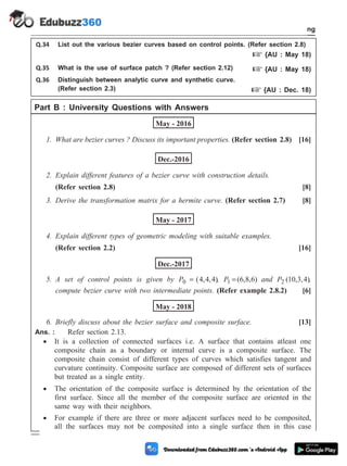 Q.34 List out the various bezier curves based on control points. (Refer section 2.8)
+ {AU : May 18)
Q.35 What is the use of surface patch ? (Refer section 2.12) + {AU : May 18)
Q.36 Distinguish between analytic curve and synthetic curve.
(Refer section 2.3) + {AU : Dec. 18)
Part B : University Questions with Answers
May - 2016
1. What are bezier curves ? Discuss its important properties. (Refer section 2.8) [16]
Dec.-2016
2. Explain different features of a bezier curve with construction details.
(Refer section 2.8) [8]
3. Derive the transformation matrix for a hermite curve. (Refer section 2.7) [8]
May - 2017
4. Explain different types of geometric modeling with suitable examples.
(Refer section 2.2) [16]
Dec.-2017
5. A set of control points is given by P0 4 4 4
= ( , , ), P1 6 8 6
=( , , ) and P2 10 3 4
( , , ),
compute bezier curve with two intermediate points. (Refer example 2.8.2) [6]
May - 2018
6. Briefly discuss about the bezier surface and composite surface. [13]
Ans. : Refer section 2.13.
· It is a collection of connected surfaces i.e. A surface that contains atleast one
composite chain as a boundary or internal curve is a composite surface. The
composite chain consist of different types of curves which satisfies tangent and
curvature continuity. Composite surface are composed of different sets of surfaces
but treated as a single entity.
· The orientation of the composite surface is determined by the orientation of the
first surface. Since all the member of the composite surface are oriented in the
same way with their neighbors.
· For example if there are three or more adjacent surfaces need to be composited,
all the surfaces may not be composited into a single surface then in this case
2 - 44 Computer Aided Design and Manufacturing
Geometric Modeling
 