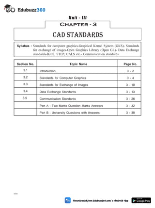 Syllabus : Standards for computer graphics-Graphical Kernel System (GKS)- Standards
for exchange of images-Open Graphics Library (Open GL)- Data Exchange
standards-IGES, STEP, CALS etc.- Communication standards
Section No. Topic Name Page No.
3.1 Introduction 3 - 2
3.2 Standards for Computer Graphics 3 - 4
3.3 Standards for Exchange of Images 3 - 10
3.4 Data Exchange Standards 3 - 13
3.5 Communication Standards 3 - 26
Part A : Two Marks Question Marks Answers 3 - 32
Part B : University Questions with Answers 3 - 38
3 - 1 Computer Aided Design and Manufacturing
Chapter - 3
Cad standards
Unit - III
 