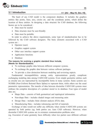 3.1 Introduction + [AU : May-18, Dec.-18]
The heart of any CAD model is the component database. It includes the graphics
entities like points, lines, arcs, circles etc. and the coordinate points, which define the
location of these entities. In designing a data structure for CAD database, the following
factors are to be considered :
· Data must be neutral
· Data structure must be user-friendly
· Data must be portable.
In order to achieve the above requirements, some type of standardization has to be
followed by the CAD software designers. The basic elements associated with a CAD
system are :
· Operator (user)
· Graphics support system
· Other user interface support system
· Application functions
· Database
The reasons for evolving a graphic standard thus include,
(Needs for Standardization)
· To exchange graphic data between different computer systems.
· To exchange the graphic data between various software packages
· To provide a clear distinction between modeling and reviewing aspects.
Fundamental incompatibilities among entity representations greatly complicate
exchanging modeling data among CAD/CAM systems. Even simple geometric entities such
as circular arcs are represented by incompatible forms in many systems. Some systems use
NURBS (Non-Uniform Rational Basis Spline) to represent them, while others use the usual
parametric representation. The transfer of data between dissimilar CAD/CAM systems must
embrace the complete description of a product stored in its database. Four types of model
data are,
· Shape Data - consists of both geometrical and topological information.
· Non-shape Data - includes shaded images and measuring units
· Design Data - includes finite element analysis (FEA) data.
· Manufacturing Data - includes tolerancing and bill of materials
Exchange of data would not suffer any difficulty when similar CAD/CAM systems are
operated by both parties (eg. both parties use Auto CAD software). However, when
dissimilar CAD/CAM systems are in existence communication problems arise
(eg. Execution of same geometry faces difficulty when two parties uses different software
3 - 2 Computer Aided Design and Manufacturing
CAD Standards
 