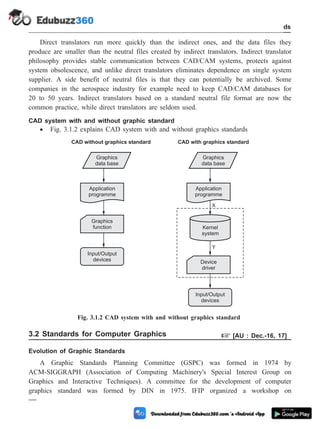 Direct translators run more quickly than the indirect ones, and the data files they
produce are smaller than the neutral files created by indirect translators. Indirect translator
philosophy provides stable communication between CAD/CAM systems, protects against
system obsolescence, and unlike direct translators eliminates dependence on single system
supplier. A side benefit of neutral files is that they can potentially be archived. Some
companies in the aerospace industry for example need to keep CAD/CAM databases for
20 to 50 years. Indirect translators based on a standard neutral file format are now the
common practice, while direct translators are seldom used.
CAD system with and without graphic standard
· Fig. 3.1.2 explains CAD system with and without graphics standards
3.2 Standards for Computer Graphics + [AU : Dec.-16, 17]
Evolution of Graphic Standards
A Graphic Standards Planning Committee (GSPC) was formed in 1974 by
ACM-SIGGRAPH (Association of Computing Machinery's Special Interest Group on
Graphics and Interactive Techniques). A committee for the development of computer
graphics standard was formed by DIN in 1975. IFIP organized a workshop on
3 - 4 Computer Aided Design and Manufacturing
CAD Standards
Graphics
data base
Graphics
function
Input/Output
devices
Application
programme
CAD without graphics standard
Input/Output
devices
Graphics
data base
Device
driver
Application
programme
Kernel
system
X
Y
CAD with graphics standard
Fig. 3.1.2 CAD system with and without graphics standard
 