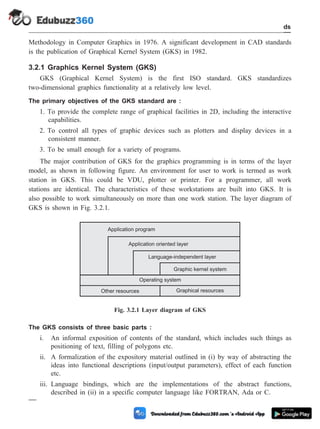 Methodology in Computer Graphics in 1976. A significant development in CAD standards
is the publication of Graphical Kernel System (GKS) in 1982.
3.2.1 Graphics Kernel System (GKS)
GKS (Graphical Kernel System) is the first ISO standard. GKS standardizes
two-dimensional graphics functionality at a relatively low level.
The primary objectives of the GKS standard are :
1. To provide the complete range of graphical facilities in 2D, including the interactive
capabilities.
2. To control all types of graphic devices such as plotters and display devices in a
consistent manner.
3. To be small enough for a variety of programs.
The major contribution of GKS for the graphics programming is in terms of the layer
model, as shown in following figure. An environment for user to work is termed as work
station in GKS. This could be VDU, plotter or printer. For a programmer, all work
stations are identical. The characteristics of these workstations are built into GKS. It is
also possible to work simultaneously on more than one work station. The layer diagram of
GKS is shown in Fig. 3.2.1.
The GKS consists of three basic parts :
i. An informal exposition of contents of the standard, which includes such things as
positioning of text, filling of polygons etc.
ii. A formalization of the expository material outlined in (i) by way of abstracting the
ideas into functional descriptions (input/output parameters), effect of each function
etc.
iii. Language bindings, which are the implementations of the abstract functions,
described in (ii) in a specific computer language like FORTRAN, Ada or C.
3 - 5 Computer Aided Design and Manufacturing
CAD Standards
Application program
Application oriented layer
Language-independent layer
Graphic kernel system
Operating system
Other resources Graphical resources
Fig. 3.2.1 Layer diagram of GKS
 