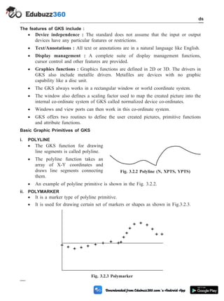 The features of GKS include :
· Device independence : The standard does not assume that the input or output
devices have any particular features or restrictions.
· Text/Annotations : All text or annotations are in a natural language like English.
· Display management : A complete suite of display management functions,
cursor control and other features are provided.
· Graphics functions : Graphics functions are defined in 2D or 3D. The drivers in
GKS also include metafile drivers. Metafiles are devices with no graphic
capability like a disc unit.
· The GKS always works in a rectangular window or world coordinate system.
· The window also defines a scaling factor used to map the created picture into the
internal co-ordinate system of GKS called normalized device co-ordinates.
· Windows and view ports can then work in this co-ordinate system.
· GKS offers two routines to define the user created pictures, primitive functions
and attribute functions.
Basic Graphic Primitives of GKS
i. POLYLINE
· The GKS function for drawing
line segments is called polyline.
· The polyline function takes an
array of X-Y coordinates and
draws line segments connecting
them.
· An example of polyline primitive is shown in the Fig. 3.2.2.
ii. POLYMARKER
· It is a marker type of polyline primitive.
· It is used for drawing certain set of markers or shapes as shown in Fig.3.2.3.
3 - 6 Computer Aided Design and Manufacturing
CAD Standards
Fig. 3.2.2 Polyline (N, XPTS, YPTS)
Fig. 3.2.3 Polymarker
 
