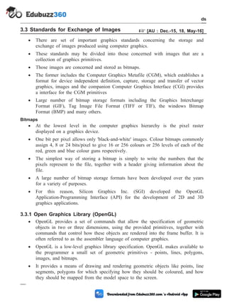 3.3 Standards for Exchange of Images + [AU : Dec.-15, 18, May-16]
· There are set of important graphics standards concerning the storage and
exchange of images produced using computer graphics.
· These standards may be divided into those concerned with images that are a
collection of graphics primitives.
· Those images are concerned and stored as bitmaps.
· The former includes the Computer Graphics Metafile (CGM), which establishes a
format for device independent definition, capture, storage and transfer of vector
graphics, images and the companion Computer Graphics Interface (CGI) provides
a interface for the CGM primitives
· Large number of bitmap storage formats including the Graphics Interchange
Format (GIF), Tag Image File Format (TIFF or TIF), the windows Bitmap
Format (BMP) and many others.
Bitmaps
· At the lowest level in the computer graphics hierarchy is the pixel raster
displayed on a graphics device.
· One bit per pixel allows only 'black-and-white' images. Colour bitmaps commonly
assign 4, 8 or 24 bits/pixel to give 16 or 256 colours or 256 levels of each of the
red, green and blue colour guns respectively.
· The simplest way of storing a bitmap is simply to write the numbers that the
pixels represent to the file, together with a header giving information about the
file.
· A large number of bitmap storage formats have been developed over the years
for a variety of purposes.
· For this reason, Silicon Graphics Inc. (SGI) developed the OpenGL
Application-Programming Interface (API) for the development of 2D and 3D
graphics applications.
3.3.1 Open Graphics Library (OpenGL)
· OpenGL provides a set of commands that allow the specification of geometric
objects in two or three dimensions, using the provided primitives, together with
commands that control how these objects are rendered into the frame buffer. It is
often referred to as the assembler language of computer graphics.
· OpenGL is a low-level graphics library specification. OpenGL makes available to
the programmer a small set of geometric primitives - points, lines, polygons,
images, and bitmaps.
· It provides a means of drawing and rendering geometric objects like points, line
segments, polygons for which specifying how they should be coloured, and how
they should be mapped from the model space to the screen.
3 - 10 Computer Aided Design and Manufacturing
CAD Standards
 