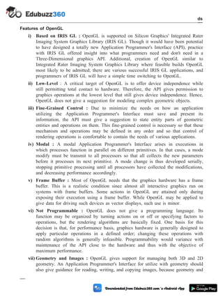Features of OpenGL
i) Based on IRIS GL : OpenGL is supported on Silicon Graphics' Integrated Rater
Imaging System Graphics Library (IRIS GL). Though it would have been potential
to have designed a totally new Application Programmer's Interface (API), practice
with IRIS GL offered insight into what programmers need and don't need in a
Three-Dimensional graphics API. Additional, creation of OpenGL similar to
Integrated Rater Imaging System Graphics Library where feasible builds OpenGL
most likely to be admitted; there are various successful IRIS GL applications, and
programmers of IRIS GL will have a simple time switching to OpenGL.
ii) Low-Level : A critical target of OpenGL is to offer device independence while
still permitting total contact to hardware. Therefore, the API gives permission to
graphics operations at the lowest level that still gives device independence. Hence,
OpenGL does not give a suggestion for modeling complex geometric objects.
iii) Fine-Grained Control : Due to minimize the needs on how an application
utilizing the Application Programmer's Interface must save and present its
information, the API must give a suggestion to state entity parts of geometric
entities and operations on them. This fine-grained control is necessary so that these
mechanism and operations may be defined in any order and so that control of
rendering operations is comfortable to contain the needs of various applications.
iv) Modal : A modal Application Programmer's Interface arises in executions in
which processes function in parallel on different primitives. In that cases, a mode
modify must be transmit to all processors so that all collects the new parameters
before it processes its next primitive. A mode change is thus developed serially,
stopping primitive processing until all processors have collected the modifications,
and decreasing performance accordingly.
v) Frame Buffer : Most of OpenGL needs that the graphics hardware has a frame
buffer. This is a realistic condition since almost all interactive graphics run on
systems with frame buffers. Some actions in OpenGL are attained only during
exposing their execution using a frame buffer. While OpenGL may be applied to
give data for driving such devices as vector displays, such use is minor.
vi) Not Programmable : OpenGL does not give a programming language. Its
function may be organized by turning actions on or off or specifying factors to
operations, but the rendering algorithms are basically fixed. One basis for this
decision is that, for performance basis, graphics hardware is generally designed to
apply particular operations in a defined order; changing these operations with
random algorithms is generally infeasible. Programmability would variance with
maintenance of the API close to the hardware and thus with the objective of
maximum performance.
vii) Geometry and Images : OpenGL gives support for managing both 3D and 2D
geometry. An Application Programmer's Interface for utilize with geometry should
also give guidance for reading, writing, and copying images, because geometry and
3 - 12 Computer Aided Design and Manufacturing
CAD Standards
 