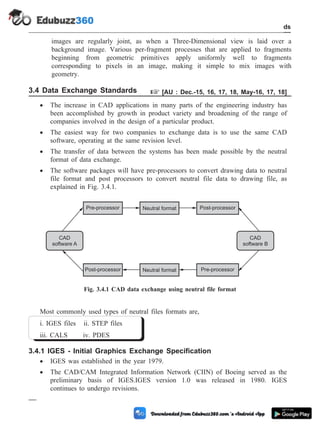 images are regularly joint, as when a Three-Dimensional view is laid over a
background image. Various per-fragment processes that are applied to fragments
beginning from geometric primitives apply uniformly well to fragments
corresponding to pixels in an image, making it simple to mix images with
geometry.
3.4 Data Exchange Standards + [AU : Dec.-15, 16, 17, 18, May-16, 17, 18]
· The increase in CAD applications in many parts of the engineering industry has
been accomplished by growth in product variety and broadening of the range of
companies involved in the design of a particular product.
· The easiest way for two companies to exchange data is to use the same CAD
software, operating at the same revision level.
· The transfer of data between the systems has been made possible by the neutral
format of data exchange.
· The software packages will have pre-processors to convert drawing data to neutral
file format and post processors to convert neutral file data to drawing file, as
explained in Fig. 3.4.1.
Most commonly used types of neutral files formats are,
i. IGES files ii. STEP files
iii. CALS iv. PDES
3.4.1 IGES - Initial Graphics Exchange Specification
· IGES was established in the year 1979.
· The CAD/CAM Integrated Information Network (CIIN) of Boeing served as the
preliminary basis of IGES.IGES version 1.0 was released in 1980. IGES
continues to undergo revisions.
3 - 13 Computer Aided Design and Manufacturing
CAD Standards
Pre-processor
Post-processor
Neutral format
Neutral format
Post-processor
Pre-processor
CAD
software A
CAD
software B
Fig. 3.4.1 CAD data exchange using neutral file format
 