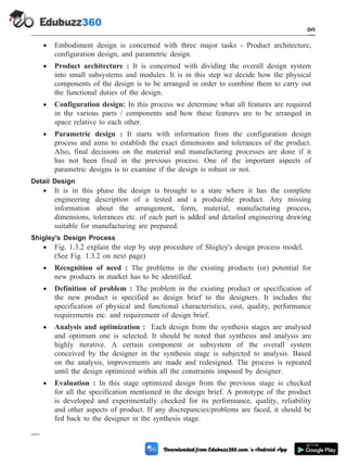 · Embodiment design is concerned with three major tasks - Product architecture,
configuration design, and parametric design.
· Product architecture : It is concerned with dividing the overall design system
into small subsystems and modules. It is in this step we decide how the physical
components of the design is to be arranged in order to combine them to carry out
the functional duties of the design.
· Configuration design: In this process we determine what all features are required
in the various parts / components and how these features are to be arranged in
space relative to each other.
· Parametric design : It starts with information from the configuration design
process and aims to establish the exact dimensions and tolerances of the product.
Also, final decisions on the material and manufacturing processes are done if it
has not been fixed in the previous process. One of the important aspects of
parametric designs is to examine if the design is robust or not.
Detail Design
· It is in this phase the design is brought to a state where it has the complete
engineering description of a tested and a producible product. Any missing
information about the arrangement, form, material, manufacturing process,
dimensions, tolerances etc. of each part is added and detailed engineering drawing
suitable for manufacturing are prepared.
Shigley's Design Process
· Fig. 1.3.2 explain the step by step procedure of Shigley's design process model.
(See Fig. 1.3.2 on next page)
· Recognition of need : The problems in the existing products (or) potential for
new products in market has to be identified.
· Definition of problem : The problem in the existing product or specification of
the new product is specified as design brief to the designers. It includes the
specification of physical and functional characteristics, cost, quality, performance
requirements etc. and requirement of design brief.
· Analysis and optimization : Each design from the synthesis stages are analysed
and optimum one is selected. It should be noted that synthesis and analysis are
highly iterative. A certain component or subsystem of the overall system
conceived by the designer in the synthesis stage is subjected to analysis. Based
on the analysis, improvements are made and redesigned. The process is repeated
until the design optimized within all the constraints imposed by designer.
· Evaluation : In this stage optimized design from the previous stage is checked
for all the specification mentioned in the design brief. A prototype of the product
is developed and experimentally checked for its performance, quality, reliability
and other aspects of product. If any discrepancies/problems are faced, it should be
fed back to the designer in the synthesis stage.
1 - 7 Computer Aided Design and Manufacturing
Introduction
 