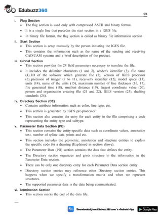 i. Flag Section
· The flag section is used only with compressed ASCII and binary format.
· It is a single line that precedes the start section in a IGES file.
· In binary file format, the flag section is called as binary file information section
ii. Start Section
· This section is setup manually by the person initiating the IGES file.
· This contains the information such as the name of the sending and receiving
CAD/CAM systems and a brief description of the product.
iii. Global Section
· This section provides the 24 field parameters necessary to translate the file.
· It includes the delimiter characters (1 and 2), sender's identifier (3), file name
(4), ID of the software which generate file (5), version of IGES processor
(6), precision of integer (7 to 11), receiver's identifier (12), model space (13),
units (14), name of the units (15), maximum number of line thickness (16, 17),
file generated time (18), smallest distance (19), largest coordinate value (20),
person and organization creating file (21 and 22), IGES version (23), drafting
standards (24).
iv. Directory Section (DE)
· Contains attribute information such as color, line type, etc.
· This section is generated by IGES pre-processor.
· This section also contains the entry for each entity in the file comprising a code
representing the entity type and subtype.
v. Parameter Data Section (PD)
· This section contains the entity-specific data such as coordinate values, annotation
text, number of spline data points and etc.
· This section includes the geometric, annotation and structure entities to explain
the specific code for a drawing (Explained in section above).
· The Parameter Data (PD) section contains the data that defines the entity.
· The Directory section organizes and gives structure to the information in the
Parameter Data section.
· There can be only one directory entry for each Parameter Data section entity.
· Directory section entries may reference other Directory section entries. This
happens when we specify a transformation matrix and when we represent
structures.
· The supported parameter data is the data being communicated.
vi. Termination Section
· This section marks the end of the data file.
3 - 17 Computer Aided Design and Manufacturing
CAD Standards
 