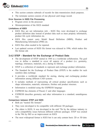 · This section contains subtotals of records for data transmission check purposes.
· The terminate section consists of one physical card image record.
Error Sources in IGES File Processing
· Program errors in the processor
· Misinterpretation of the IGES standard
Limitations of IGES
· IGES files are not information rich - IGES files were developed to exchange
product definition data instead of product data such as mass property information,
product life cycle information etc.
· IGES files cannot carry Model Based Definition (MBD), Product and
Manufacturing Information (PMI) etc.
· IGES files often needed to be repaired.
· Last updated version of IGES file format was released in 1996, which makes this
file format old.
3.4.2 STEP - Standard for the Exchange of Product Data
· The development of STEP started in 1984 as a worldwide collaboration. The goal
was to define a standard to cover all aspects of a product (i.e. geometry,
topology, tolerances, materials, etc.), during its lifetime.
· STEP is a collection of standards to represent and exchange product information.
· The Standard for the Exchange of Product Data (STEP) is the enabler for such
seamless data exchange.
· It provides a worldwide standard for storing, sharing and exchanging product
information among different CAD systems.
· It includes methods of representing all critical product specifications such as
shape information, materials, tolerances, finishes and product structure.
· Information is modeled using the EXPRESS language
· EXPRESS has elements of Pascal, C and other languages
· EXPRESS describes geometry and other information in a standard, unambiguous
way
Comparison between STEP and IGES
· Both are "neutral file formats".
· They were developed to be compatible with different 3D packages
· The oldest is IGES. It was developed in the mid '70s by the defense industry to
solve compatibility issues between different software packages. STEP was created
in the '80s by ISO as an improvement on IGES
· The most widespread format is IGES but it can only contain basic 2D or 3D data
3 - 18 Computer Aided Design and Manufacturing
CAD Standards
 