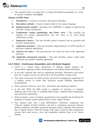 · This standard itself is so large that it is being developed incrementally as a series
of separate standards called parts.
Classes of STEP Parts :
i. Introductory : Consists of overview and general principles.
ii. Description methods : Consist of parts related to the express language.
iii. Implementation method : Describes how EXPRESS is mapped to physical file
and other storage mechanisms.
iv. Conformance testing methodology and frame work : This provides the
methods for testing implementations and test suites to be used during
conformance testing.
v. Integrated resource : This part includes generic resources such as geometry and
structure representation.
vi. Application protocols : This part describes implementations of STEP specific to
particular industrial applications.
vii. Abstract test suites : This part provides test suites for each of the application
protocols.
viii. Application interpreted construct : This part describes various model entity
constructs and specific modeling approaches.
3.4.3 CALS - Continuous Acquisition and Life-Cycle Support
· CALS is a United States Department of Defense (DoD) initiative for
electronically capturing military documentation and linking related information.
· In the past, technical data such as engineering drawings, illustrations and textual
data for a weapon system was delivered to the Government in paper form.
· This made it necessary for DoD activities involved in managing the acquisition of
a weapon system to orient their processes around handling paper-based
documentation.
· These processes, however, were slow, error-prone and manpower intensive.
· In the mid 1980's the DoD sought to capitalize on advances in computer
hardware and in the areas of computer-aided design, computer-aided engineering,
and concurrent engineering.
· DoD structured a series of military specifications and standards that facilitated the
handling of weapon system technical data in open, digital formats.
· This initiative grew into a joint DoD-industry Continuous Acquisition and
Lifecycle Support (CALS) initiative and led to acquisition processes between
defense contractors and DoD acquisition managers being conducted with technical
data in digital formats. With this change, there came a need for data management
systems that could receive, store and manipulate technical data in its various
formats.
3 - 20 Computer Aided Design and Manufacturing
CAD Standards
 