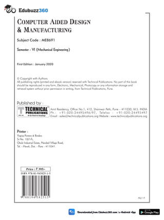 (ii)
AU 17
9 [1]
788194382515
ã Copyright with Authors
All publishing rights reserved with . No part of this book
should be reproduced in any form, Electronic, Mechanical, Photocopy or any information storage and
retrieval system without prior permission in writing, from Technical Publications, Pune.
(printed and ebook version) Technical Publications
Printer :
Yogiraj Printers & Binders
Sr.No. 10/1A,
Ghule Industrial Estate, Nanded Village Road,
Tal. - Haveli, Dist. - Pune - 411041.
Published by :
Amit Residency, Office No.1, 412, Shaniwar Peth, Pune - 411030, M.S. INDIA
Ph.: +91-020-24495496/97, Telefax : +91-020-24495497
Email : sales@technicalpublications.org Website : www.technicalpublications.org
PUBLICATIONS
TECHNICAL
An Up-Thrust for Knowledge
®
SINCE 1993
ISBN 978-81-943825-1-5
Price : 395/-
`
9 7 8 8 1 9 4 3 8 2 5 1 5
Semester - VI (Mechanical Engineering)
Subject Code : ME8691
Computer Aided Design
& Manufacturing
First Edition : January 2020
 