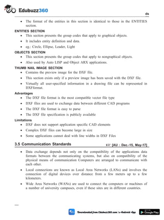 · The format of the entities in this section is identical to those in the ENTITIES
section.
ENTITIES SECTION
· This section presents the group codes that apply to graphical objects.
· It includes entity definition and data.
· eg.: Circle, Ellipse, Leader, Light
OBJECTS SECTION
· This section presents the group codes that apply to nongraphical objects.
· Also used by Auto LISP and Object ARX applications.
THUMB NAIL IMAGE SECTION
· Contains the preview image for the DXF file.
· This section exists only if a preview image has been saved with the DXF file.
· Virtually all user-specified information in a drawing file can be represented in
DXFformat.
Advantages
· The DXF file format is the most compatible vector file type
· DXF files are used to exchange data between different CAD programs
· The DXF file format is easy to parse
· The DXF file specification is publicly available
Limitations
· DXF does not support application specific CAD elements
· Complex DXF files can become large in size
· Some applications cannot deal with line widths in DXF Files
3.5 Communication Standards + [AU : Dec.-15, May-17]
· Data exchange depends not only on the compatibility of the applications data
formats between the communicating systems, but also on compatibility of the
physical means of communication Computers are arranged to communicate with
each other.
· Local connections are known as Local Area Networks (LANs) and involves the
connection of digital devices over distance from a few meters up to a few
kilometers.
· Wide Area Networks (WANs) are used to connect the computers or machines of
a number of university campuses, even if these sites are in different countries.
3 - 26 Computer Aided Design and Manufacturing
CAD Standards
 