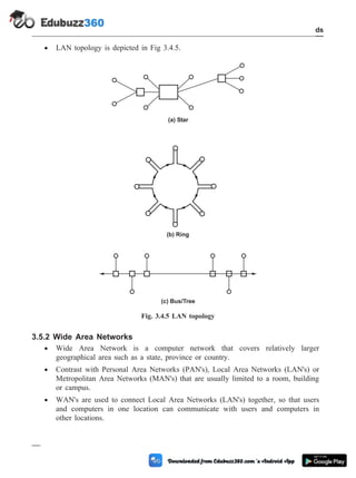 · LAN topology is depicted in Fig 3.4.5.
3.5.2 Wide Area Networks
· Wide Area Network is a computer network that covers relatively larger
geographical area such as a state, province or country.
· Contrast with Personal Area Networks (PAN's), Local Area Networks (LAN's) or
Metropolitan Area Networks (MAN's) that are usually limited to a room, building
or campus.
· WAN's are used to connect Local Area Networks (LAN's) together, so that users
and computers in one location can communicate with users and computers in
other locations.
3 - 28 Computer Aided Design and Manufacturing
CAD Standards
(a) Star
(c) Bus/Tree
(b) Ring
Fig. 3.4.5 LAN topology
 
