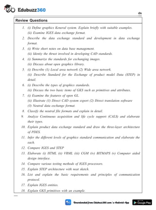Review Questions
1. (i) Define graphics Keneral system. Explain briefly with suitable examples.
(ii) Examine IGES data exchange format.
2. Describe the data exchange standard and development in data exchange
format.
3. (i) Write short notes on data base management.
(ii) Identiy the thrust involved in developing CAD standards.
4. (i) Summarize the standards for exchanging images.
(ii) Discuss about open graphics library.
5. (i) Describe (1) Local area network (2) Wide area network.
(ii) Describe Standard for the Exchange of product model Data (STEP) in
detail.
6. (i) Describe the types of graphics standards.
(ii) Discuss the two basic items of GKS such as primitives and attributes.
7. (i) Examine the features of open GL.
(ii) Illustrate (1) Direct CAD system export (2) Direct translation software
(3) Neutral data exchange format.
8. Classify the neutral file formats and explain in detail.
9. Analyze Continuous acquisition and life cycle support (CALS) and elaborate
their types.
10. Explain product data exchange standard and draw the three-layer architecture
of PDES.
11. Infer the different levels of graphics standard communication and elaborate the
each.
12. Compare IGES and STEP
13. Elaborate (i) HTML (ii) VRML (iii) CGM (iv) BITMAPS (v) Computer aided
design interface.
14. Compare various testing methods of IGES processors.
15. Explain STEP architecture with neat sketch.
16. List and explain the basic requirements and principles of communication
protocol.
17. Explain IGES entities.
18. Explain GKS primitives with an example.
3 - 31 Computer Aided Design and Manufacturing
CAD Standards
 