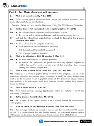 Part A : Two Marks Questions with Answers
Q.1 What is an annotation entity ? (Dec 2018)
Ans. : Defines various types of dimensions (linear, angular and ordinate), centerlines, notes,
general labels, symbols, and cross-hatching.
Example : Entity No. 202- Angular Dimension, Entity No. 206-Diameter Dimension
Q.2 Mention the need of standardization in computer graphics. (Dec 2018)
Ans. : · To exchange graphic data between different computer systems.
· To provide a clear distinction between modeling and reviewing aspects.
Q.3 List out the international organizations involved in developing the graphics
standards. (May 2018).
Ans. : · ACM (Association for Computer Machinery)
· ANSI (American National Standards Institute)
· ISO (International Standards Organization)
· GIN (German Standards Institute)
Q.4 What is the objective of GKS- 3D standard ? (May 2018)
Ans. : · To define and display of 3D graphical primitives
· To control the appearance of primitives including optional support for
hidden line and/or hidden surface removal but excluding light source,
shading and shadow computation
Q.5 What is open graphics library (Open GL) ? (Dec 2017, May 2017)
Ans. : Open GL is a low-level graphics library specification that comprises a set of several
hundred procedures and functions that allow a programmer to specify the objects and operations
involved in the production of colour graphical images of three-dimensional objects. OpenGL
makes available to the programmer a small set of geometric primitives - points, lines, polygons,
images and bitmaps.
Q.6 What is meant by IGES ? (Dec 2017)
Ans. : IGES (Initial Graphics Exchange Specification) enables the exchange of model data
basis among CAD system.
Q.7 Define Graphics Kernel System. (May 2017)
Ans. : GKS (Graphics Kernel System) provides a set of drawing features for two-dimensional
vector graphics.
Q.8 State the needs for data exchange standards. (Dec 2016, Dec 2015)
Ans. : Data exchange standards are required to translate data between different CAD systems
since all CAD systems possess their own database formats. Data conversions between different
CAD systems can be attained by data exchange formats such as IGES, STEP, DXF etc.
3 - 32 Computer Aided Design and Manufacturing
CAD Standards
 