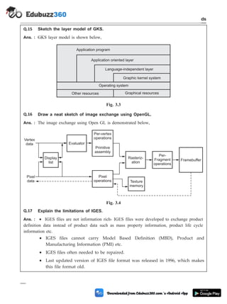 Q.15 Sketch the layer model of GKS.
Ans. : GKS layer model is shown below,
Q.16 Draw a neat sketch of image exchange using OpenGL.
Ans. : The image exchange using Open GL is demonstrated below,
Q.17 Explain the limitations of IGES.
Ans. : · IGES files are not information rich- IGES files were developed to exchange product
definition data instead of product data such as mass property information, product life cycle
information etc.
· IGES files cannot carry Model Based Definition (MBD), Product and
Manufacturing Information (PMI) etc.
· IGES files often needed to be repaired.
· Last updated version of IGES file format was released in 1996, which makes
this file format old.
3 - 35 Computer Aided Design and Manufacturing
CAD Standards
Application program
Application oriented layer
Language-independent layer
Graphic kernel system
Operating system
Other resources Graphical resources
Fig. 3.3
Vertex
data
Per-vertex
operations
Primitive
assembly
Display
list
Evaluator
Pixel
operations
Rasteriz-
ation
Per-
Fragment
operations
Framebuffer
Texture
memory
Pixel
data
Fig. 3.4
 