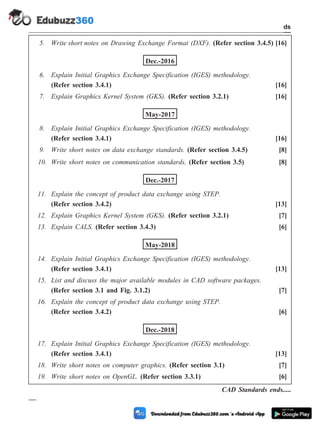 5. Write short notes on Drawing Exchange Format (DXF). (Refer section 3.4.5) [16]
Dec.-2016
6. Explain Initial Graphics Exchange Specification (IGES) methodology.
(Refer section 3.4.1) [16]
7. Explain Graphics Kernel System (GKS). (Refer section 3.2.1) [16]
May-2017
8. Explain Initial Graphics Exchange Specification (IGES) methodology.
(Refer section 3.4.1) [16]
9. Write short notes on data exchange standards. (Refer section 3.4.5) [8]
10. Write short notes on communication standards. (Refer section 3.5) [8]
Dec.-2017
11. Explain the concept of product data exchange using STEP.
(Refer section 3.4.2) [13]
12. Explain Graphics Kernel System (GKS). (Refer section 3.2.1) [7]
13. Explain CALS. (Refer section 3.4.3) [6]
May-2018
14. Explain Initial Graphics Exchange Specification (IGES) methodology.
(Refer section 3.4.1) [13]
15. List and discuss the major available modules in CAD software packages.
(Refer section 3.1 and Fig. 3.1.2) [7]
16. Explain the concept of product data exchange using STEP.
(Refer section 3.4.2) [6]
Dec.-2018
17. Explain Initial Graphics Exchange Specification (IGES) methodology.
(Refer section 3.4.1) [13]
18. Write short notes on computer graphics. (Refer section 3.1) [7]
19. Write short notes on OpenGL. (Refer section 3.3.1) [6]
CAD Standards ends.....
3 - 39 Computer Aided Design and Manufacturing
CAD Standards
 