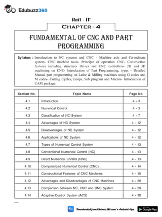 Syllabus : Introduction to NC systems and CNC - Machine axis and Co-ordinate
system- CNC machine tools- Principle of operation CNC- Construction
features including structure- Drives and CNC controllers- 2D and 3D
machining on CNC- Introduction of Part Programming, types - Detailed
Manual part programming on Lathe & Milling machines using G codes and
M codes- Cutting Cycles, Loops, Sub program and Macros- Introduction of
CAM package.
Section No. Topic Name Page No.
4.1 Introduction 4 - 3
4.2 Numerical Control 4 - 3
4.3 Classification of NC System 4 - 7
4.4 Advantages of NC System 4 - 12
4.5 Disadvantages of NC System 4 - 12
4.6 Applications of NC System 4 - 12
4.7 Types of Numerical Control System 4 - 13
4.8 Conventional Numerical Control (NC) 4 - 13
4.9 Direct Numerical Control (DNC) 4 - 13
4.10 Computerized Numerical Control (CNC) 4 - 14
4.11 Constructional Features of CNC Machines 4 - 15
4.12 Advantages and Disadvantages of CNC Machines 4 - 28
4.13 Comparison between NC, CNC and DNC System 4 - 29
4.14 Adaptive Control System (ACS) 4 - 30
4 - 1 Computer Aided Design and Manufacturing
Chapter - 4
Fundamental of cnc and part
programming
Unit - IV
 