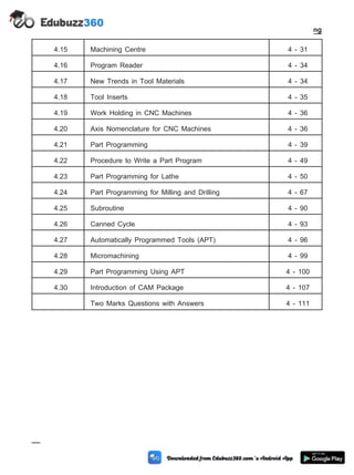4.15 Machining Centre 4 - 31
4.16 Program Reader 4 - 34
4.17 New Trends in Tool Materials 4 - 34
4.18 Tool Inserts 4 - 35
4.19 Work Holding in CNC Machines 4 - 36
4.20 Axis Nomenclature for CNC Machines 4 - 36
4.21 Part Programming 4 - 39
4.22 Procedure to Write a Part Program 4 - 49
4.23 Part Programming for Lathe 4 - 50
4.24 Part Programming for Milling and Drilling 4 - 67
4.25 Subroutine 4 - 90
4.26 Canned Cycle 4 - 93
4.27 Automatically Programmed Tools (APT) 4 - 96
4.28 Micromachining 4 - 99
4.29 Part Programming Using APT 4 - 100
4.30 Introduction of CAM Package 4 - 107
Two Marks Questions with Answers 4 - 111
4 - 2 Computer Aided Design and Manufacturing
Fundamental of CNC and Part Programming
 