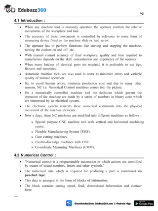4.1 Introduction :
· When any machine tool is manually operated, the operator controls the relative
movements of the workpiece and tool.
· The accuracy of these movements is controlled by reference to some form of
measuring device fitted on the machine slide or lead screw.
· The operator has to perform functions like starting and stopping the machine,
turning the coolant on and off, etc.
· With manual control accuracy of final workpiece, quality and time required to
manufacture depends on the skill, concentration and experience of the operator.
· When many batches of identical parts are required, it is preferable to use jigs,
fixtures and templates.
· Automatic machine tools are also used in order to minimize errors and variable
quality of manual operation.
· So, to avoid human errors, minimize production cost and due to many other
reasons, NC i.e. Numerical Control machines comes into the picture.
· On a numerically controlled machine tool the decisions which govern the
operation of the machine are made by a series of numbers in binary code which
are interpreted by an electrical system.
· The electronic system converts these numerical commands into the physical
movement of the machine elements.
· Now a days, these NC machines are modified into different machines as follows :
m Special purpose CNC machine tool with vertical and horizontal machining
centre.
m Flexible Manufacturing System (FMS).
m Gear cutting machines.
m Electro-discharge machines with CNC.
m Co-ordinate Measuring Machines (CMM).
4.2 Numerical Control :
· "Numerical control is a programmable automation in which actions are controlled
by means of coded numbers, letters and other symbols."
· The numerical data which is required for producing a part is maintained on
punched tape.
· This data is arranged in the form of blocks of information.
· The block contains cutting speed, feed, dimensional information and contour
form.
4 - 3 Computer Aided Design and Manufacturing
Fundamental of CNC and Part Programming
 