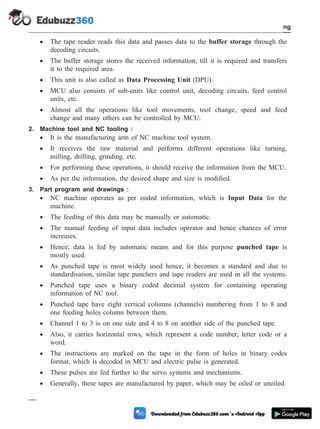 · The tape reader reads this data and passes data to the buffer storage through the
decoding circuits.
· The buffer storage stores the received information, till it is required and transfers
it to the required area.
· This unit is also called as Data Processing Unit (DPU).
· MCU also consists of sub-units like control unit, decoding circuits, feed control
units, etc.
· Almost all the operations like tool movements, tool change, speed and feed
change and many others can be controlled by MCU.
2. Machine tool and NC tooling :
· It is the manufacturing arm of NC machine tool system.
· It receives the raw material and performs different operations like turning,
milling, drilling, grinding, etc.
· For performing these operations, it should receive the information from the MCU.
· As per the information, the desired shape and size is modified.
3. Part program and drawings :
· NC machine operates as per coded information, which is Input Data for the
machine.
· The feeding of this data may be manually or automatic.
· The manual feeding of input data includes operator and hence chances of error
increases.
· Hence, data is fed by automatic means and for this purpose punched tape is
mostly used.
· As punched tape is most widely used hence, it becomes a standard and due to
standardisation, similar tape punchers and tape readers are used in all the systems.
· Punched tape uses a binary coded decimal system for containing operating
information of NC tool.
· Punched tape have eight vertical columns (channels) numbering from 1 to 8 and
one feeding holes column between them.
· Channel 1 to 3 is on one side and 4 to 8 on another side of the punched tape.
· Also, it carries horizontal rows, which represent a code number, letter code or a
word.
· The instructions are marked on the tape in the form of holes in binary codes
format, which is decoded in MCU and electric pulse is generated.
· These pulses are fed further to the servo systems and mechanisms.
· Generally, these tapes are manufactured by paper, which may be oiled or unoiled.
4 - 5 Computer Aided Design and Manufacturing
Fundamental of CNC and Part Programming
 