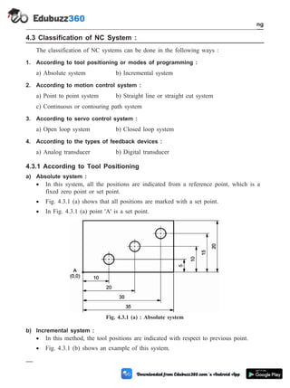4.3 Classification of NC System :
The classification of NC systems can be done in the following ways :
1. According to tool positioning or modes of programming :
a) Absolute system b) Incremental system
2. According to motion control system :
a) Point to point system b) Straight line or straight cut system
c) Continuous or contouring path system
3. According to servo control system :
a) Open loop system b) Closed loop system
4. According to the types of feedback devices :
a) Analog transducer b) Digital transducer
4.3.1 According to Tool Positioning
a) Absolute system :
· In this system, all the positions are indicated from a reference point, which is a
fixed zero point or set point.
· Fig. 4.3.1 (a) shows that all positions are marked with a set point.
· In Fig. 4.3.1 (a) point 'A' is a set point.
b) Incremental system :
· In this method, the tool positions are indicated with respect to previous point.
· Fig. 4.3.1 (b) shows an example of this system.
4 - 7 Computer Aided Design and Manufacturing
Fundamental of CNC and Part Programming
Fig. 4.3.1 (a) : Absolute system
 
