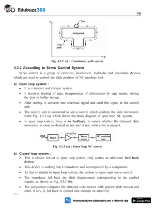 4.3.3 According to Servo Control System
Servo control is a group of electrical, mechanical, hydraulic and pneumatic devices,
which are used to control the slide position of NC machine tool.
a) Open loop system :
· It is a simpler and cheaper system.
· It involves feeding of tape, interpretation of information by tape reader, storing
the data in buffer storage.
· After storing, it converts into electrical signal and send this signal to the control
unit.
· The control unit is connected to servo control which controls the slide movement.
Refer Fig. 4.3.3 (a) which shows the block diagram of open loop NC system.
· In open loop system, there is no feedback, to ensure whether the obtained slide
movement is same as desired or not and if not, what error is present.
b) Closed loop system :
· This is almost similar to open loop system, only carries an additional feed back
device.
· This device is nothing but a transducer and accompanied by a comparator.
· As this is similar to open loop system, the motion is same upto servo control.
· The transducer fed back the slide displacement corresponding to the applied
signals, as shown in Fig. 4.3.3 (b).
· The comparator compares the obtained slide motion with applied slide motion and
error, if any, is fed back to control unit through an amplifier.
4 - 10 Computer Aided Design and Manufacturing
Fundamental of CNC and Part Programming
Amplifier
Fig. 4.3.3 (a) : Open loop NC system
Fig. 4.3.2 (c) : Continuous path system
 