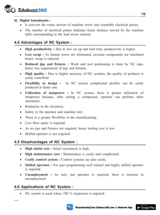 b) Digital transducers :
· It converts the rotary motion of machine screw into countable electrical pulses.
· The number of electrical pulses indicates linear distance moved by the machine
table corresponding to the lead screw rotation.
4.4 Advantages of NC System :
· High productivity : Due to less set up and lead time, productivity is higher.
· Less scrap : As human errors are eliminated, accurate components are machined
hence, scrap is reduced.
· Reduced jigs and fixtures : Work and tool positioning is done by NC tape,
hence less requirement of jigs and fixtures.
· High quality : Due to higher accuracy of NC systems, the quality of products is
easily controlled.
· Flexibility in design : In NC system complicated profiles can be easily
produced at faster rate.
· Utilization of manpower : In NC system, there is greater utilization of
manpower because, after setting a component, operator can perform other
operations.
· Reduction in the inventory.
· Safety to the operator and machine tool.
· There is a greater flexibility in the manufacturing.
· Less floor space is required.
· As no jigs and fixtures are required, hence tooling cost is low.
· Skilled operator is not required.
4.5 Disadvantages of NC System :
· High initial cost : Initial investment is high.
· High maintenance cost : Maintenance is costly and complicated.
· Costly control system : Control systems are also costly.
· Skilled operator : For part programming well trained and highly skilled operator
is required.
· Unemployment : As only one operator is required, there is increase in
unemployment.
4.6 Applications of NC System :
· NC system is used where 100 % inspection is required.
4 - 12 Computer Aided Design and Manufacturing
Fundamental of CNC and Part Programming
 