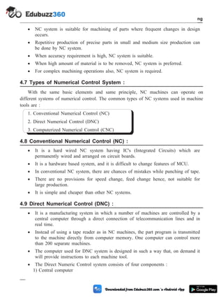 · NC system is suitable for machining of parts where frequent changes in design
occurs.
· Repetitive production of precise parts in small and medium size production can
be done by NC system.
· When accuracy requirement is high, NC system is suitable.
· When high amount of material is to be removed, NC system is preferred.
· For complex machining operations also, NC system is required.
4.7 Types of Numerical Control System :
With the same basic elements and same principle, NC machines can operate on
different systems of numerical control. The common types of NC systems used in machine
tools are :
1. Conventional Numerical Control (NC)
2. Direct Numerical Control (DNC)
3. Computerized Numerical Control (CNC)
4.8 Conventional Numerical Control (NC) :
· It is a hard wired NC system having IC's (Integrated Circuits) which are
permanently wired and arranged on circuit boards.
· It is a hardware based system, and it is difficult to change features of MCU.
· In conventional NC system, there are chances of mistakes while punching of tape.
· There are no provisions for speed change, feed change hence, not suitable for
large production.
· It is simple and cheaper than other NC systems.
4.9 Direct Numerical Control (DNC) :
· It is a manufacturing system in which a number of machines are controlled by a
central computer through a direct connection of telecommunication lines and in
real time.
· Instead of using a tape reader as in NC machines, the part program is transmitted
to the machine directly from computer memory. One computer can control more
than 200 separate machines.
· The computer used for DNC system is designed in such a way that, on demand it
will provide instructions to each machine tool.
· The Direct Numeric Control system consists of four components :
1) Central computer
4 - 13 Computer Aided Design and Manufacturing
Fundamental of CNC and Part Programming
 