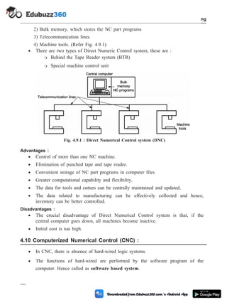2) Bulk memory, which stores the NC part programs
3) Telecommunication lines
4) Machine tools. (Refer Fig. 4.9.1)
· There are two types of Direct Numeric Control system, these are :
m Behind the Tape Reader system (BTR)
m Special machine control unit
Advantages :
· Control of more than one NC machine.
· Elimination of punched tape and tape reader.
· Convenient storage of NC part programs in computer files.
· Greater computational capability and flexibility.
· The data for tools and cutters can be centrally maintained and updated.
· The data related to manufacturing can be effectively collected and hence,
inventory can be better controlled.
Disadvantages :
· The crucial disadvantage of Direct Numerical Control system is that, if the
central computer goes down, all machines become inactive.
· Initial cost is too high.
4.10 Computerized Numerical Control (CNC) :
· In CNC, there is absence of hard-wired logic systems.
· The functions of hard-wired are performed by the software program of the
computer. Hence called as software based system.
4 - 14 Computer Aided Design and Manufacturing
Fundamental of CNC and Part Programming
Fig. 4.9.1 : Direct Numerical Control system (DNC)
 