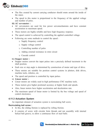 · The flux created by current carrying conductor should rotate around the inside of
the stator.
· The speed in this motor is proportional to the frequency of the applied voltage
and number of poles.
iii) AC servomotor :
· AC servomotors are used for low power servomechanisms and have constant
acceleration to maximum speed.
· These motors are highly reliable and have high frequency response.
· The speed control is achieved by controlling the applied controlled voltage.
· Following are some methods to control the speed :
m Supply frequency control
m Supply voltage control
m Controlling number of poles
m Adding external resistance in rotor circuit
m Cascade control
iv) Stepper motor :
· Stepper motors convert the input pulses into a precisely defined increment in the
shaft position.
· Each size or step angle is determined by construction of motor and type of drive.
· These motors are suitable for position control systems in plottors, disk drives,
machine tools, robotics, etc.
· The speed and position is controlled by input pulses.
v) Linear motor :
· Linear motors are widely used in high performance CNC machine tools.
· These motors give higher positional accuracy at higher feeds and speeds.
· Also, linear motors have higher acceleration and deceleration rate.
· The maximum speed of linear motor is limited by the bus voltage and speed of
control electronics.
4.11.3 Actuation System
An important element of actuation system is recirculating ball screw.
Recirculating ball screw :
· In this, the sliding friction is replaced by rolling friction.
· It consists of screw with circular form threads and nut assembly with internal
helical ball groove, to allow a continuous flow of steel balls.
4 - 18 Computer Aided Design and Manufacturing
Fundamental of CNC and Part Programming
 