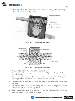 · Either the nut or the screw rotates and causes the rolling of balls through a
helical path, as shown in Fig. 4.11.2.
· A return tube deflects the balls and recirculates them.
· The rigidity of the drive system can be improved by preloading the ball screw
and nut assembly.
· Also, precise positioning can be achieved by the application of preloading. Here
axial displacement is eliminated and hence reduce the backlash.
· Preloading can be achieved by fitting the balls in the component tightly while
assembly.
· One of the method used for preloading the ball screws is keeping the spacer
between two nuts as shown in Fig. 4.11.4.
· Spacer provided between nut A and nut B avoid the axial movement of nut and
hence the balls are tightly fitted in the gap.
4 - 19 Computer Aided Design and Manufacturing
Fundamental of CNC and Part Programming
Fine pitch worm gear
Sector gear
Ball bearings
Recirculation channel
Nut (shown cutaway)
Fig. 4.11.2 : Re-circulating ball screw
Circular form
threads
Nut
Return tube
Ball screw
Balls
Fig. 4.11.3 : Recirculating ball screws
 