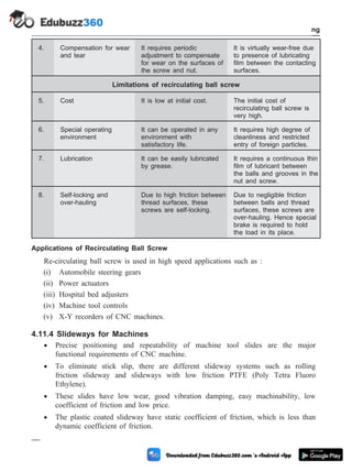 4. Compensation for wear
and tear
It requires periodic
adjustment to compensate
for wear on the surfaces of
the screw and nut.
It is virtually wear-free due
to presence of lubricating
film between the contacting
surfaces.
Limitations of recirculating ball screw
5. Cost It is low at initial cost. The initial cost of
recirculating ball screw is
very high.
6. Special operating
environment
It can be operated in any
environment with
satisfactory life.
It requires high degree of
cleanliness and restricted
entry of foreign particles.
7. Lubrication It can be easily lubricated
by grease.
It requires a continuous thin
film of lubricant between
the balls and grooves in the
nut and screw.
8. Self-locking and
over-hauling
Due to high friction between
thread surfaces, these
screws are self-locking.
Due to negligible friction
between balls and thread
surfaces, these screws are
over-hauling. Hence special
brake is required to hold
the load in its place.
Applications of Recirculating Ball Screw
Re-circulating ball screw is used in high speed applications such as :
(i) Automobile steering gears
(ii) Power actuators
(iii) Hospital bed adjusters
(iv) Machine tool controls
(v) X-Y recorders of CNC machines.
4.11.4 Slideways for Machines
· Precise positioning and repeatability of machine tool slides are the major
functional requirements of CNC machine.
· To eliminate stick slip, there are different slideway systems such as rolling
friction slideway and slideways with low friction PTFE (Poly Tetra Fluoro
Ethylene).
· These slides have low wear, good vibration damping, easy machinability, low
coefficient of friction and low price.
· The plastic coated slideway have static coefficient of friction, which is less than
dynamic coefficient of friction.
4 - 21 Computer Aided Design and Manufacturing
Fundamental of CNC and Part Programming
 