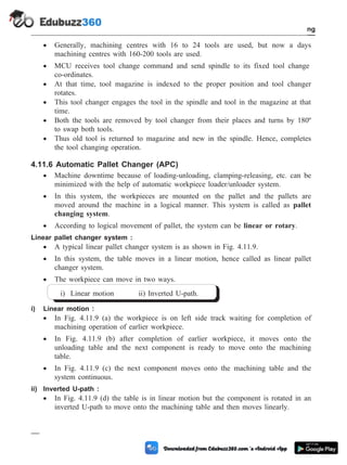 · Generally, machining centres with 16 to 24 tools are used, but now a days
machining centres with 160-200 tools are used.
· MCU receives tool change command and send spindle to its fixed tool change
co-ordinates.
· At that time, tool magazine is indexed to the proper position and tool changer
rotates.
· This tool changer engages the tool in the spindle and tool in the magazine at that
time.
· Both the tools are removed by tool changer from their places and turns by 180º
to swap both tools.
· Thus old tool is returned to magazine and new in the spindle. Hence, completes
the tool changing operation.
4.11.6 Automatic Pallet Changer (APC)
· Machine downtime because of loading-unloading, clamping-releasing, etc. can be
minimized with the help of automatic workpiece loader/unloader system.
· In this system, the workpieces are mounted on the pallet and the pallets are
moved around the machine in a logical manner. This system is called as pallet
changing system.
· According to logical movement of pallet, the system can be linear or rotary.
Linear pallet changer system :
· A typical linear pallet changer system is as shown in Fig. 4.11.9.
· In this system, the table moves in a linear motion, hence called as linear pallet
changer system.
· The workpiece can move in two ways.
i) Linear motion ii) Inverted U-path.
i) Linear motion :
· In Fig. 4.11.9 (a) the workpiece is on left side track waiting for completion of
machining operation of earlier workpiece.
· In Fig. 4.11.9 (b) after completion of earlier workpiece, it moves onto the
unloading table and the next component is ready to move onto the machining
table.
· In Fig. 4.11.9 (c) the next component moves onto the machining table and the
system continuous.
ii) Inverted U-path :
· In Fig. 4.11.9 (d) the table is in linear motion but the component is rotated in an
inverted U-path to move onto the machining table and then moves linearly.
4 - 25 Computer Aided Design and Manufacturing
Fundamental of CNC and Part Programming
 